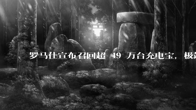 罗马仕宣布召回超 49 万台充电宝，极端场景下可能有燃烧风险，有多危险？为何有安全隐患的产品能够上市？